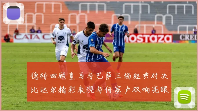 德转回顾皇马与巴萨三场经典对决比达尔精彩表现与何塞卢双响亮眼