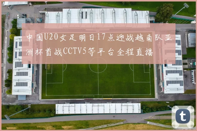 中国U20女足明日17点迎战越南队亚洲杯首战CCTV5等平台全程直播