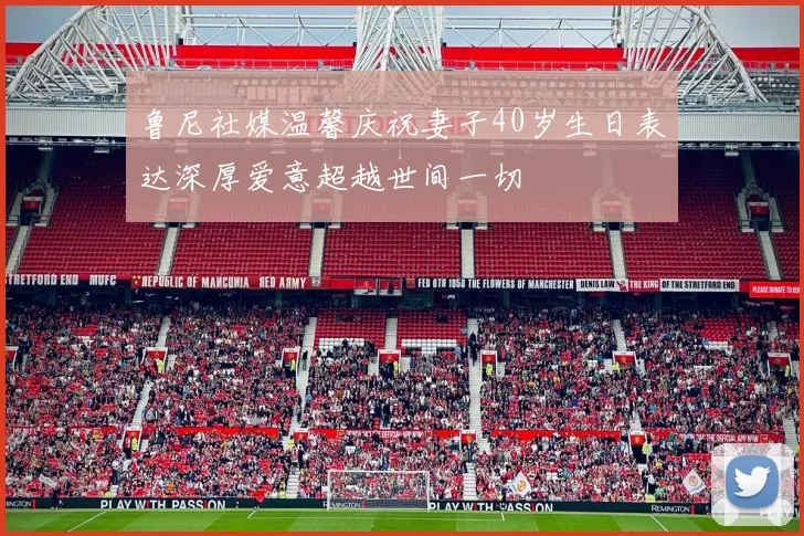 鲁尼社媒温馨庆祝妻子40岁生日表达深厚爱意超越世间一切