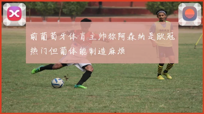 前葡萄牙体育主帅称阿森纳是欧冠热门但葡体能制造麻烦