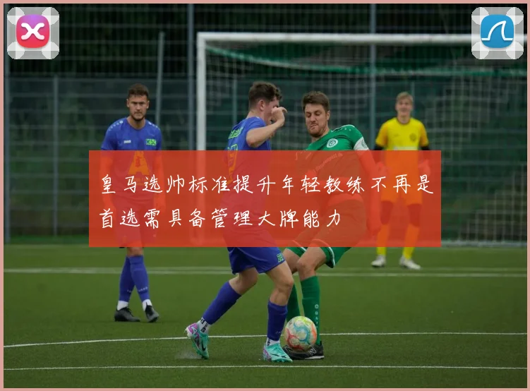 皇马选帅标准提升年轻教练不再是首选需具备管理大牌能力