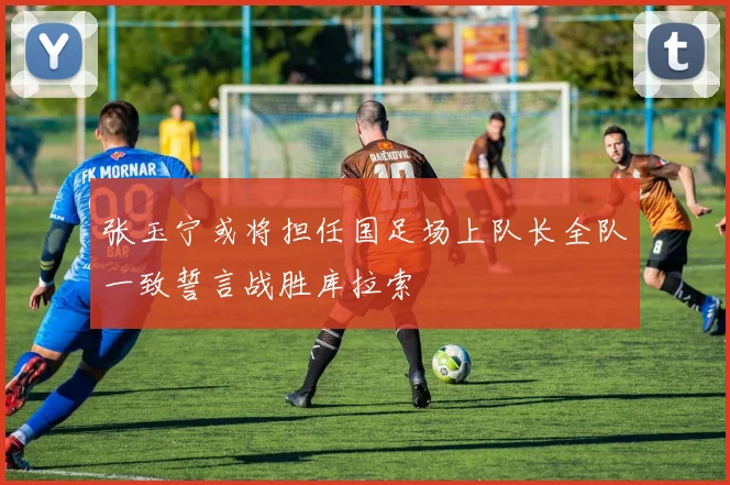 张玉宁或将担任国足场上队长全队一致誓言战胜库拉索