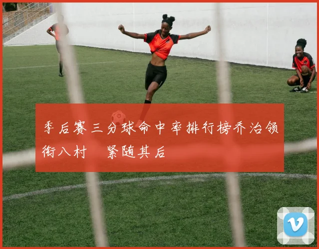 季后赛三分球命中率排行榜乔治领衔八村塁紧随其后