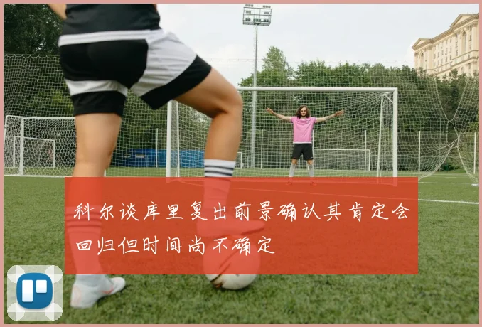科尔谈库里复出前景确认其肯定会回归但时间尚不确定