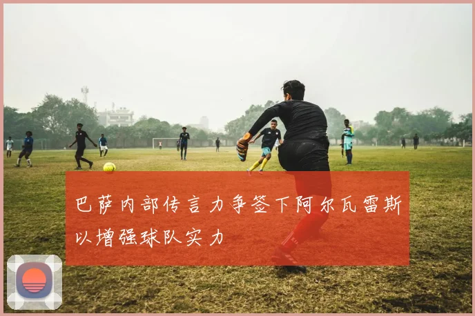巴萨内部传言力争签下阿尔瓦雷斯以增强球队实力