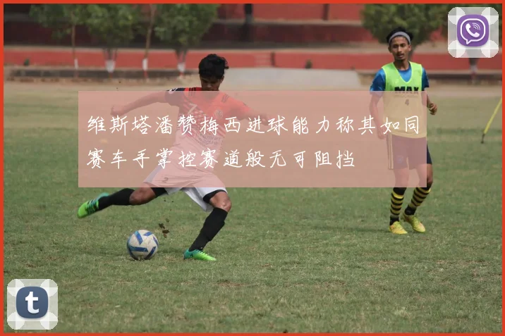 维斯塔潘赞梅西进球能力称其如同赛车手掌控赛道般无可阻挡