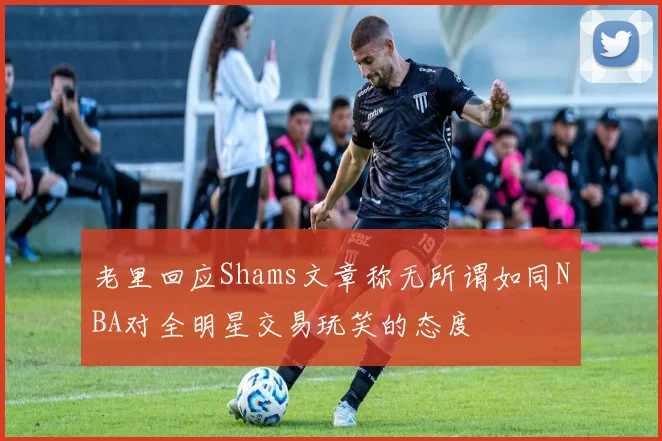 老里回应Shams文章称无所谓如同NBA对全明星交易玩笑的态度