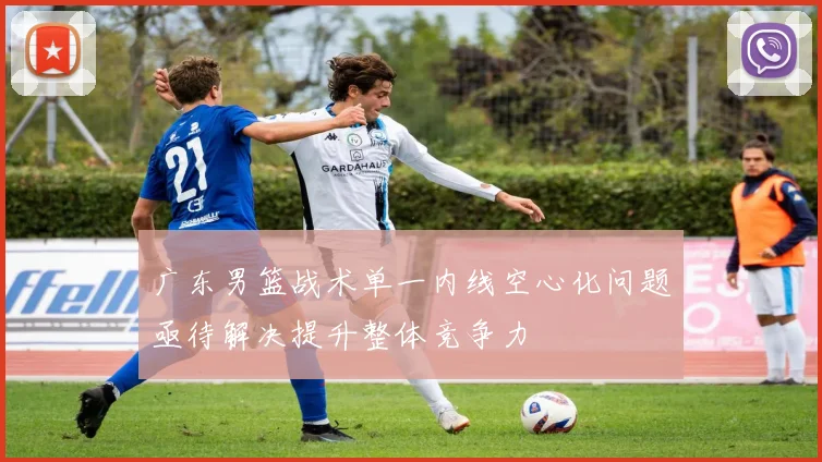 广东男篮战术单一内线空心化问题亟待解决提升整体竞争力