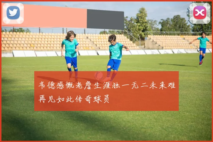 韦德感慨老詹生涯独一无二未来难再见如此传奇球员