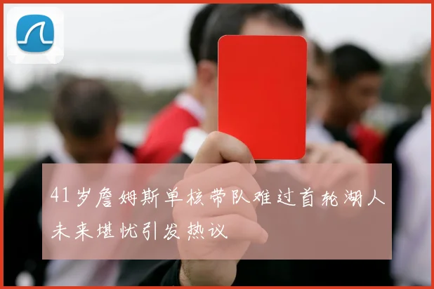 41岁詹姆斯单核带队难过首轮湖人未来堪忧引发热议